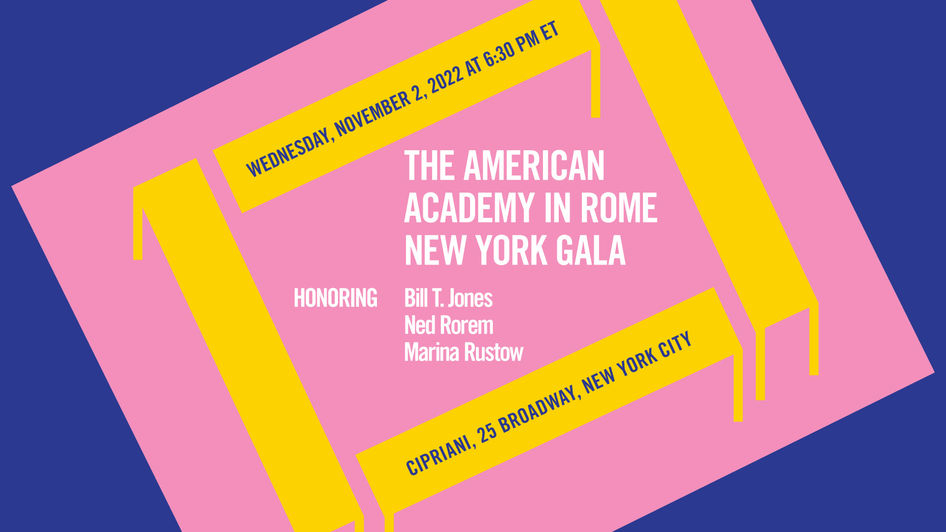 2022 New York Gala American Academy in Rome New York Gala. Wednesday, November 2, 2022 at 6:30 PM ET. Cipriani, 25 Broadway, New York City. Honoring Bill T. Jones, Ned Rorem, and Marina Rustow