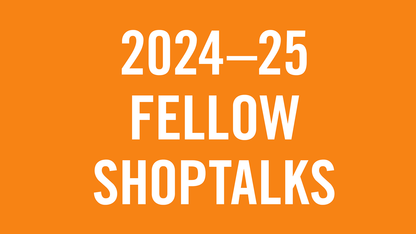 Shoptalks 2024 2025 orange White letters on a orange background that read 2024-25 Fellow Shoptalks